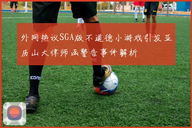 外网热议SGA版不道德小游戏引发亚历山大律师函警告事件解析