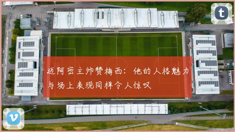 迈阿密主帅赞梅西：他的人格魅力与场上表现同样令人惊叹