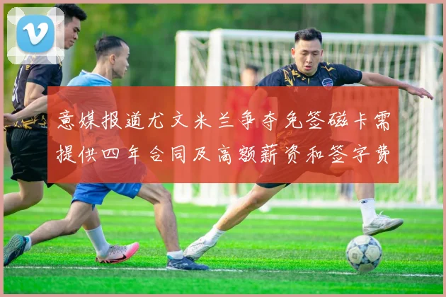 意媒报道尤文米兰争夺免签磁卡需提供四年合同及高额薪资和签字费