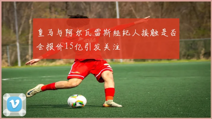 皇马与阿尔瓦雷斯经纪人接触是否会报价15亿引发关注