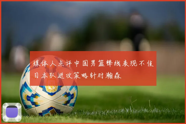 媒体人点评中国男篮锋线表现不佳日本队进攻策略针对瀚森