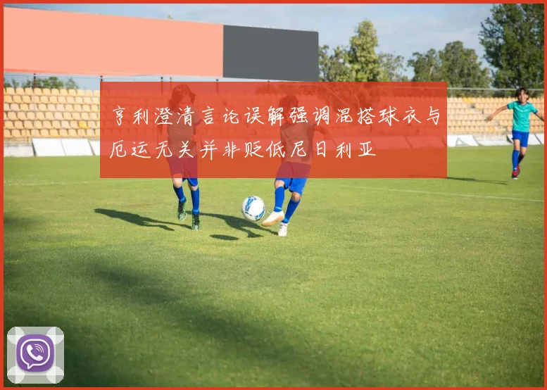 亨利澄清言论误解强调混搭球衣与厄运无关并非贬低尼日利亚