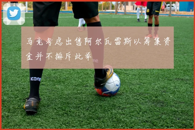 马竞考虑出售阿尔瓦雷斯以筹集资金并不排斥此举