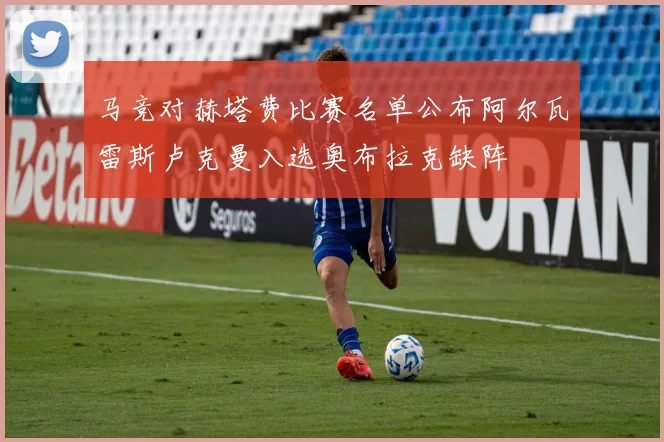 马竞对赫塔费比赛名单公布阿尔瓦雷斯卢克曼入选奥布拉克缺阵