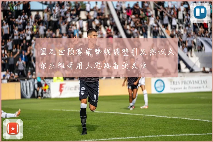 国足世预赛前锋线调整引发热议久尔杰维奇用人思路备受关注