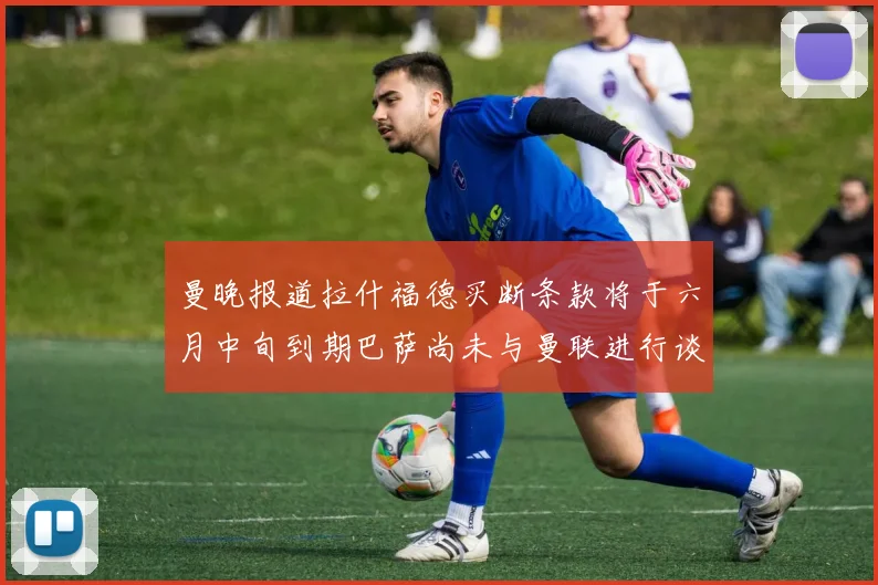 曼晚报道拉什福德买断条款将于六月中旬到期巴萨尚未与曼联进行谈判