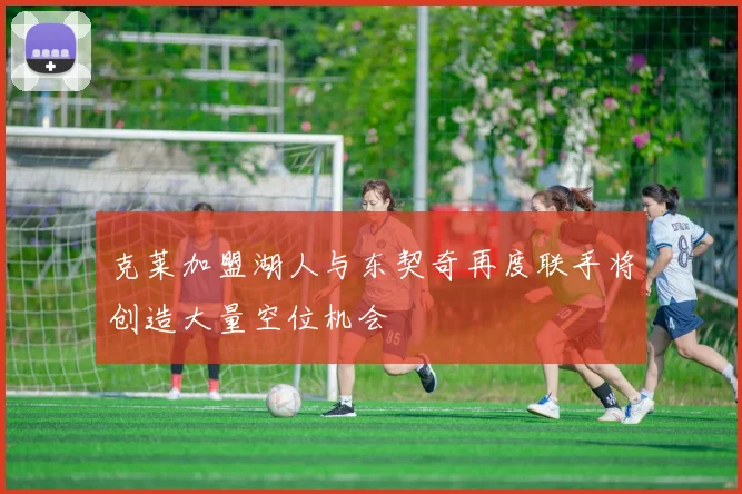 克莱加盟湖人与东契奇再度联手将创造大量空位机会