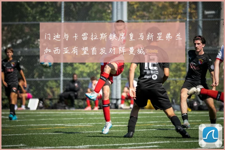 门迪与卡雷拉斯缺席皇马新星弗兰加西亚有望首发对阵曼城
