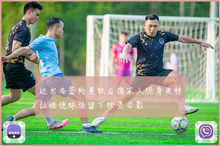 达尔洛签约曼联后携家人现身老特拉福德球场留下珍贵合影