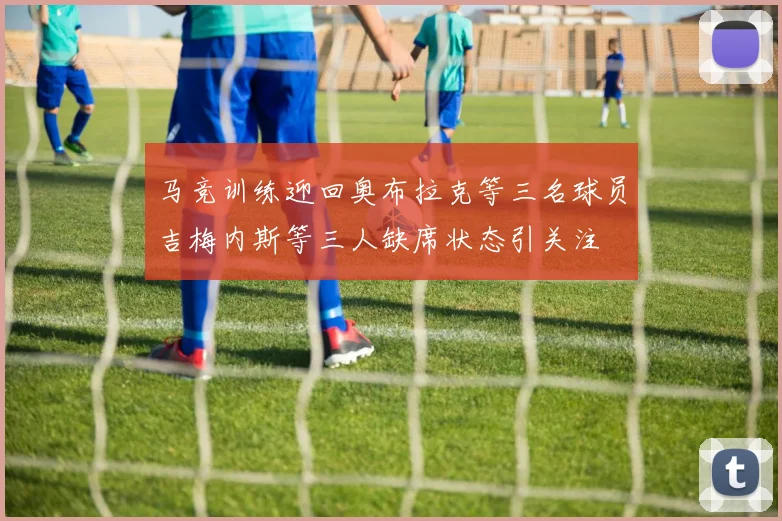 马竞训练迎回奥布拉克等三名球员吉梅内斯等三人缺席状态引关注