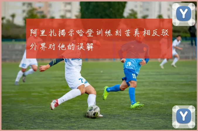 阿里扎揭示哈登训练刻苦真相反驳外界对他的误解