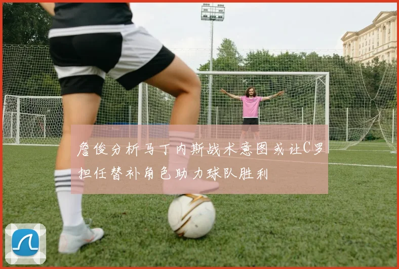 詹俊分析马丁内斯战术意图或让C罗担任替补角色助力球队胜利