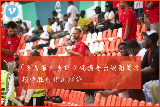 C罗与菲利克斯今晚携手出战葡萄牙期待胜利好运相伴