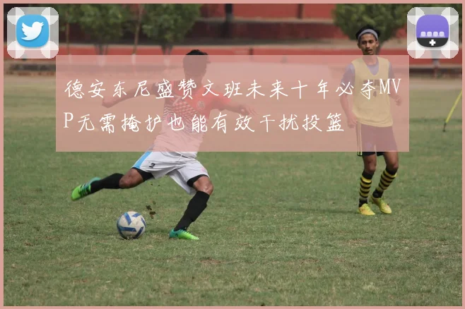 德安东尼盛赞文班未来十年必夺MVP无需掩护也能有效干扰投篮
