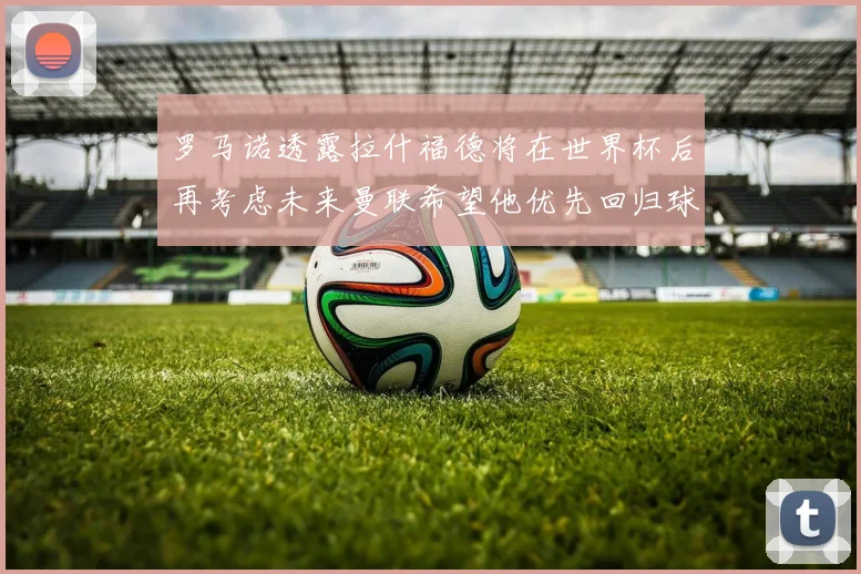 罗马诺透露拉什福德将在世界杯后再考虑未来曼联希望他优先回归球队