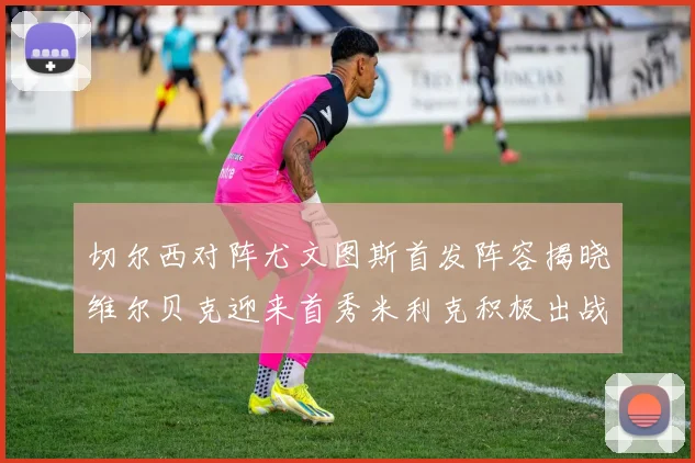 切尔西对阵尤文图斯首发阵容揭晓维尔贝克迎来首秀米利克积极出战蓝军替补席人数达到21人
