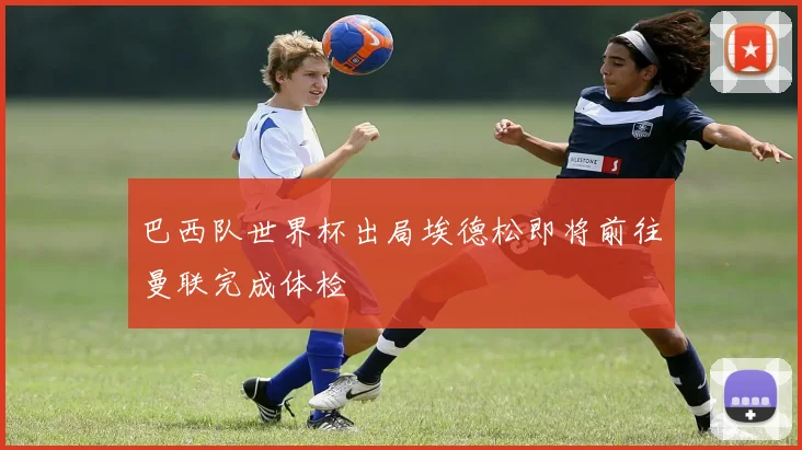 巴西队世界杯出局埃德松即将前往曼联完成体检
