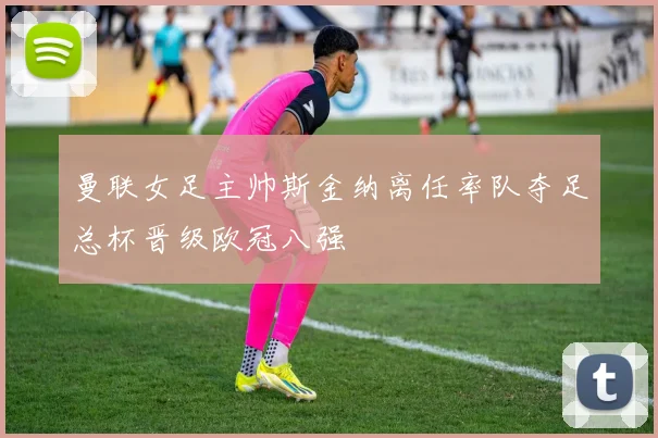 曼联女足主帅斯金纳离任率队夺足总杯晋级欧冠八强