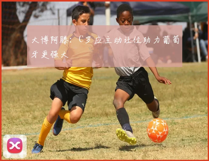 大博阿滕：C罗应主动让位助力葡萄牙更强大