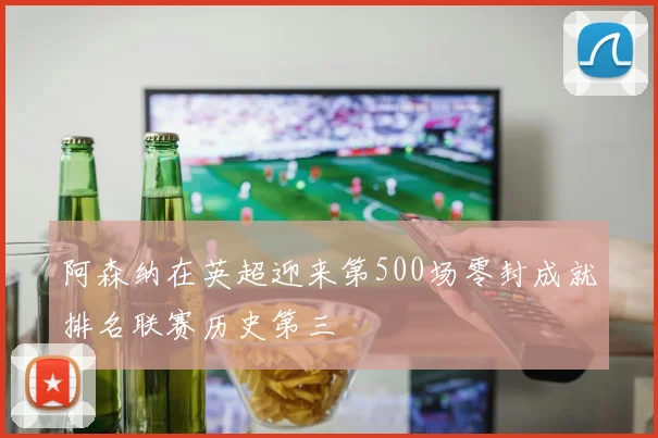 阿森纳在英超迎来第500场零封成就排名联赛历史第三