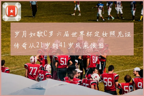 岁月如歌C罗六届世界杯定妆照见证传奇从21岁到41岁风采依旧