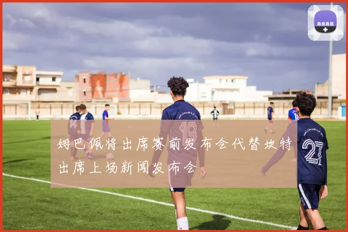 姆巴佩将出席赛前发布会代替坎特出席上场新闻发布会