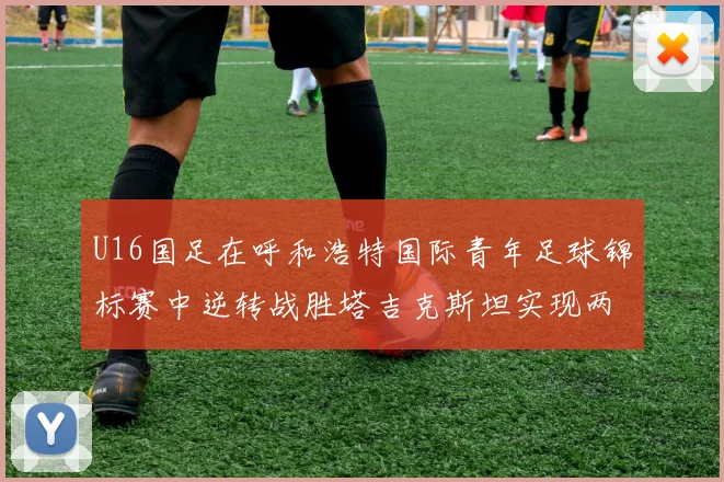 U16国足在呼和浩特国际青年足球锦标赛中逆转战胜塔吉克斯坦实现两连胜