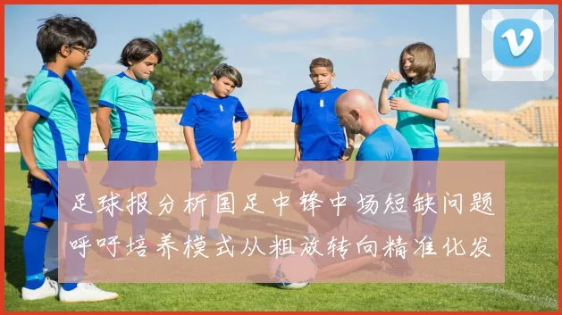 足球报分析国足中锋中场短缺问题呼吁培养模式从粗放转向精准化发展